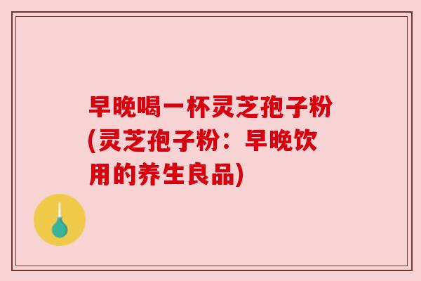 早晚喝一杯灵芝孢子粉(灵芝孢子粉：早晚饮用的养生良品)