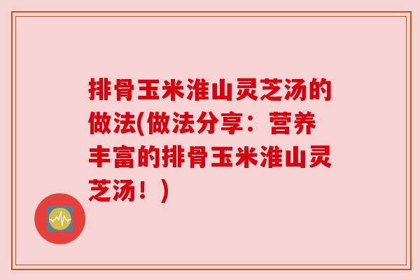 排骨玉米淮山灵芝汤的做法(做法分享:营养丰富的排骨玉米淮山灵芝汤!) 排骨玉米淮山灵芝汤的做法(做法分享:营养丰富的排骨玉米淮山灵芝汤!)