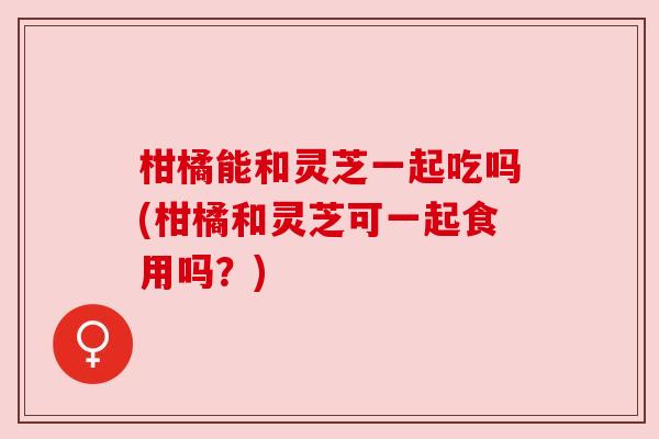 柑橘能和灵芝一起吃吗(柑橘和灵芝可一起食用吗?) 柑橘能和灵芝一起吃吗(柑橘和灵芝可一起食用吗?)