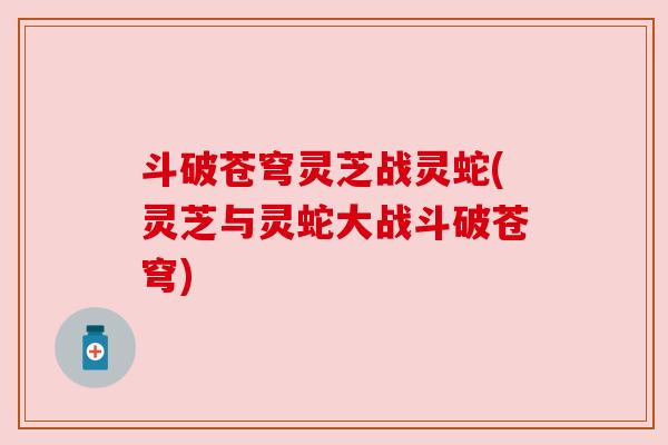 斗破苍穹灵芝战灵蛇(灵芝与灵蛇大战斗破苍穹) 斗破苍穹灵芝战灵蛇(灵芝与灵蛇大战斗破苍穹)