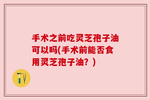 手术之前吃灵芝孢子油可以吗(手术前能否食用灵芝孢子油？)