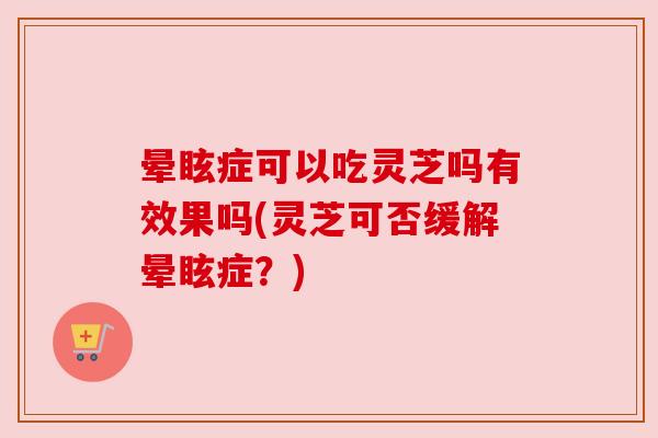 晕眩症可以吃灵芝吗有效果吗(灵芝可否缓解晕眩症?) 晕眩症可以吃灵芝吗有效果吗(灵芝可否缓解晕眩症?)