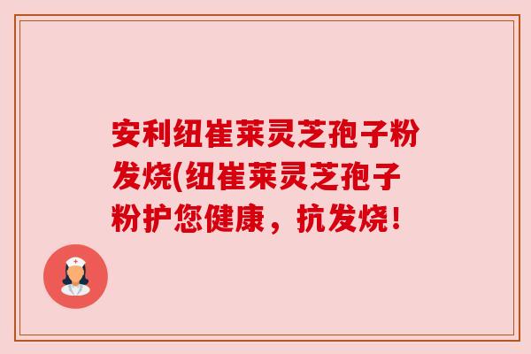 安利纽崔莱灵芝孢子粉发烧(纽崔莱灵芝孢子粉护您健康,抗发烧! 安利纽崔莱灵芝孢子粉发烧(纽崔莱灵芝孢子粉护您健康,抗发烧!