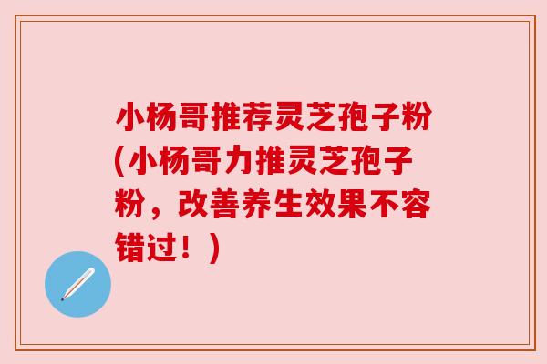 小杨哥推荐灵芝孢子粉(小杨哥力推灵芝孢子粉,改善养生效果不容错过!) 小杨哥推荐灵芝孢子粉(小杨哥力推灵芝孢子粉,改善养生效果不容错过!)