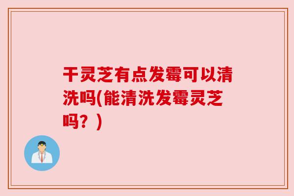 干灵芝有点发霉可以清洗吗(能清洗发霉灵芝吗?) 干灵芝有点发霉可以清洗吗(能清洗发霉灵芝吗?)