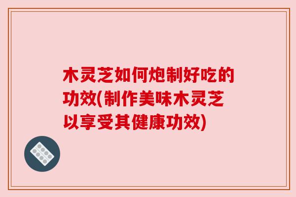 木灵芝如何炮制好吃的功效(制作美味木灵芝以享受其健康功效)