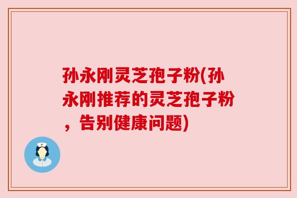 孙永刚灵芝孢子粉(孙永刚推荐的灵芝孢子粉,告别健康问题) 孙永刚灵芝孢子粉(孙永刚推荐的灵芝孢子粉,告别健康问题)