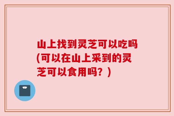 山上找到灵芝可以吃吗(可以在山上采到的灵芝可以食用吗?) 山上找到灵芝可以吃吗(可以在山上采到的灵芝可以食用吗?)