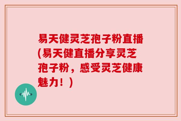 易天健灵芝孢子粉直播(易天健直播分享灵芝孢子粉,感受灵芝健康魅力!) 易天健灵芝孢子粉直播(易天健直播分享灵芝孢子粉,感受灵芝健康魅力!)