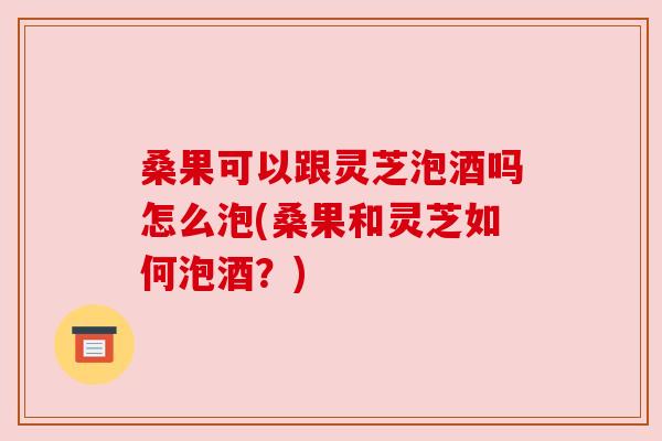 桑果可以跟灵芝泡酒吗怎么泡(桑果和灵芝如何泡酒？)