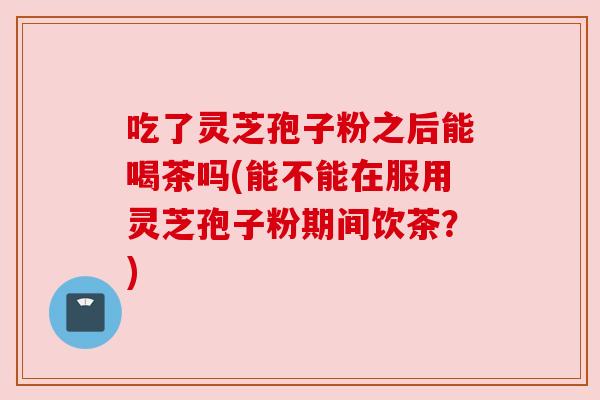 吃了灵芝孢子粉之后能喝茶吗(能不能在服用灵芝孢子粉期间饮茶?) 吃了灵芝孢子粉之后能喝茶吗(能不能在服用灵芝孢子粉期间饮茶?)