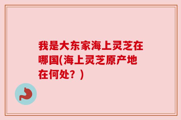 我是大东家海上灵芝在哪国(海上灵芝原产地在何处?) 我是大东家海上灵芝在哪国(海上灵芝原产地在何处?)