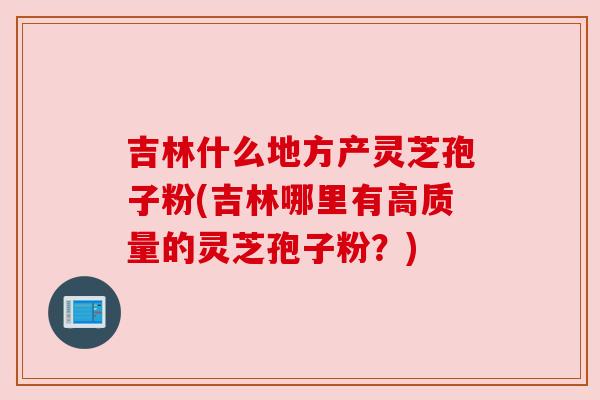 吉林什么地方产灵芝孢子粉(吉林哪里有高质量的灵芝孢子粉?) 吉林什么地方产灵芝孢子粉(吉林哪里有高质量的灵芝孢子粉?)