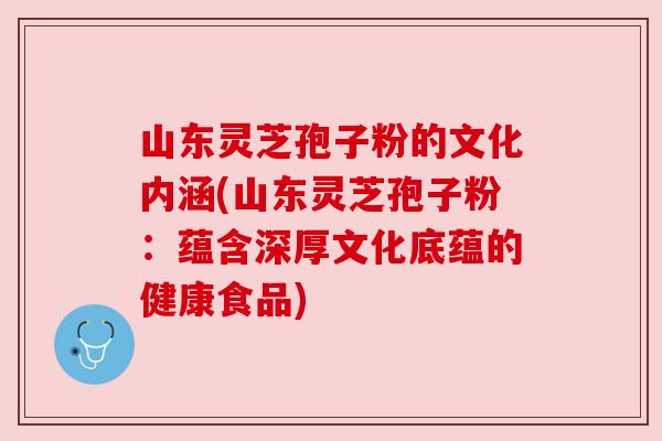 山东灵芝孢子粉的文化内涵(山东灵芝孢子粉:蕴含深厚文化底蕴的健康食品) 山东灵芝孢子粉的文化内涵(山东灵芝孢子粉:蕴含深厚文化底蕴的健康食品)