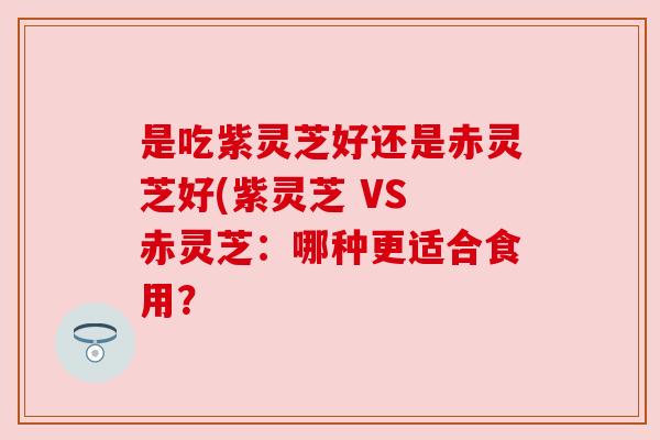是吃紫灵芝好还是赤灵芝好(紫灵芝 VS 赤灵芝：哪种更适合食用？