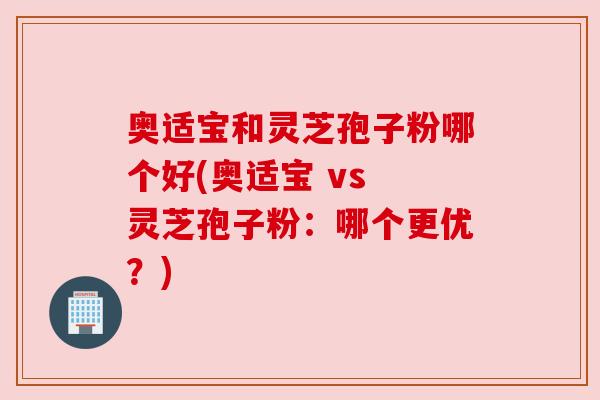 奥适宝和灵芝孢子粉哪个好(奥适宝 vs 灵芝孢子粉：哪个更优？)