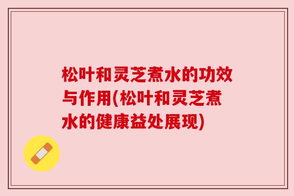 松叶和灵芝煮水的功效与作用(松叶和灵芝煮水的健康益处展现)