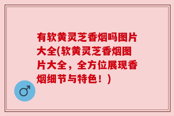 有软黄灵芝香烟吗图片大全(软黄灵芝香烟图片大全,全方位展现香烟细节与特色!) 有软黄灵芝香烟吗图片大全(软黄灵芝香烟图片大全,全方位展现香烟细节与特色!)