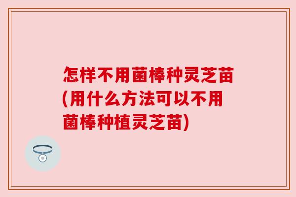 怎样不用菌棒种灵芝苗(用什么方法可以不用菌棒种植灵芝苗) 怎样不用菌棒种灵芝苗(用什么方法可以不用菌棒种植灵芝苗)