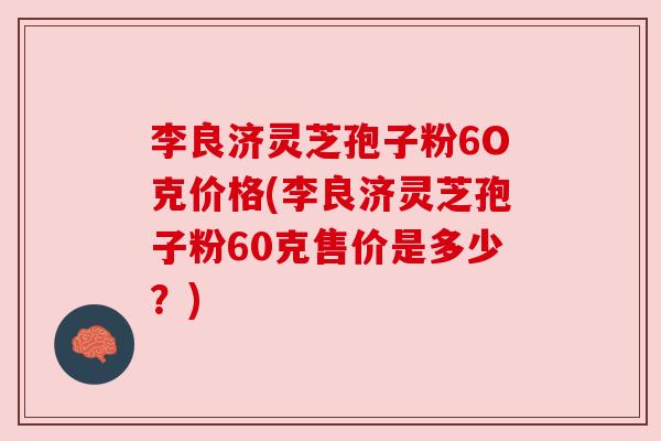 李良济灵芝孢子粉6O克价格(李良济灵芝孢子粉60克售价是多少?) 李良济灵芝孢子粉6O克价格(李良济灵芝孢子粉60克售价是多少?)