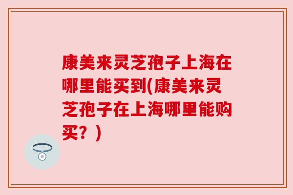 康美来灵芝孢子上海在哪里能买到(康美来灵芝孢子在上海哪里能购买?) 康美来灵芝孢子上海在哪里能买到(康美来灵芝孢子在上海哪里能购买?)