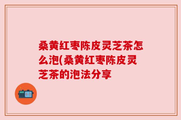 桑黄红枣陈皮灵芝茶怎么泡(桑黄红枣陈皮灵芝茶的泡法分享 桑黄红枣陈皮灵芝茶怎么泡(桑黄红枣陈皮灵芝茶的泡法分享