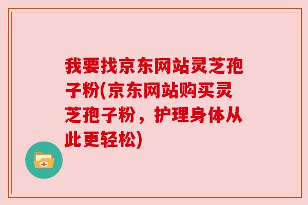我要找京东网站灵芝孢子粉(京东网站购买灵芝孢子粉,护理身体从此更轻松) 我要找京东网站灵芝孢子粉(京东网站购买灵芝孢子粉,护理身体从此更轻松)