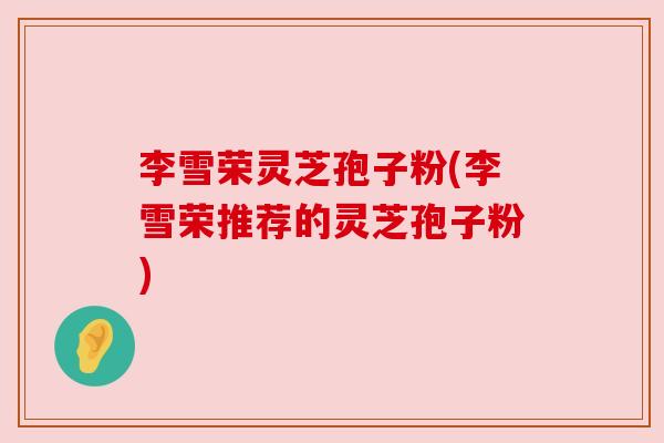 李雪荣灵芝孢子粉(李雪荣推荐的灵芝孢子粉) 李雪荣灵芝孢子粉(李雪荣推荐的灵芝孢子粉)
