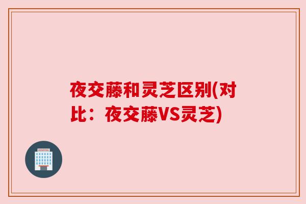 夜交藤和灵芝区别(对比:夜交藤VS灵芝) 夜交藤和灵芝区别(对比:夜交藤VS灵芝)