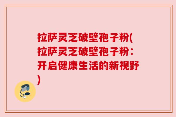 拉萨灵芝破壁孢子粉(拉萨灵芝破壁孢子粉：开启健康生活的新视野)