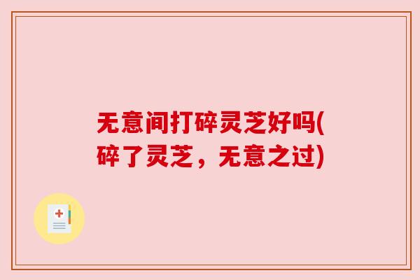 无意间打碎灵芝好吗(碎了灵芝,无意之过) 无意间打碎灵芝好吗(碎了灵芝,无意之过)