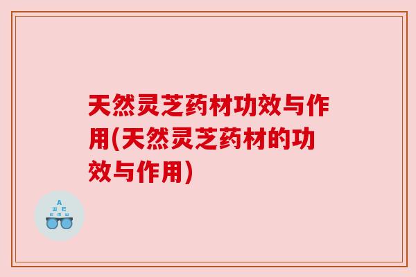 天然灵芝药材功效与作用(天然灵芝药材的功效与作用) 天然灵芝药材功效与作用(天然灵芝药材的功效与作用)