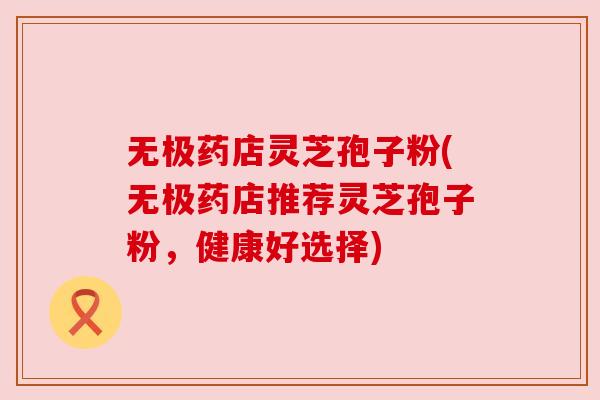 无极药店灵芝孢子粉(无极药店推荐灵芝孢子粉,健康好选择) 无极药店灵芝孢子粉(无极药店推荐灵芝孢子粉,健康好选择)