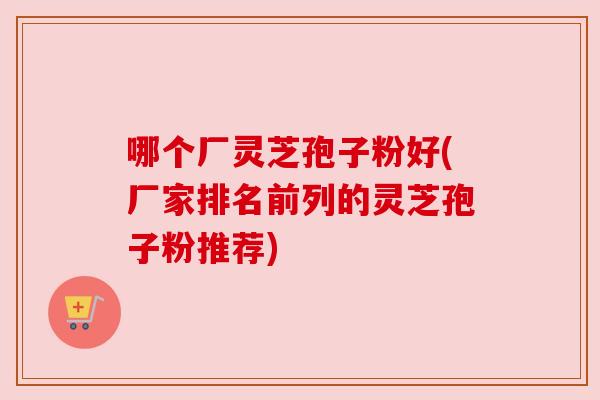 哪个厂灵芝孢子粉好(厂家排名前列的灵芝孢子粉推荐) 哪个厂灵芝孢子粉好(厂家排名前列的灵芝孢子粉推荐)