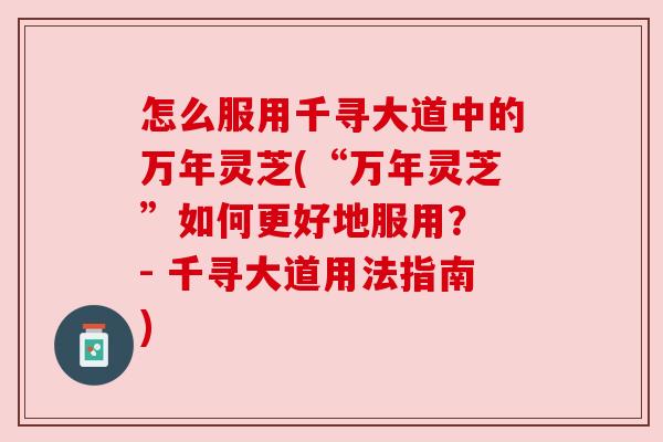 怎么服用千寻大道中的万年灵芝(“万年灵芝”如何更好地服用? - 千寻大道用法指南) 怎么服用千寻大道中的万年灵芝(“万年灵芝”如何更好地服用? - 千寻大道用法指南)