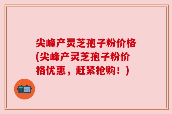 尖峰产灵芝孢子粉价格(尖峰产灵芝孢子粉价格优惠，赶紧抢购！)