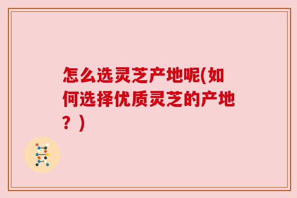 怎么选灵芝产地呢(如何选择优质灵芝的产地?) 怎么选灵芝产地呢(如何选择优质灵芝的产地?)