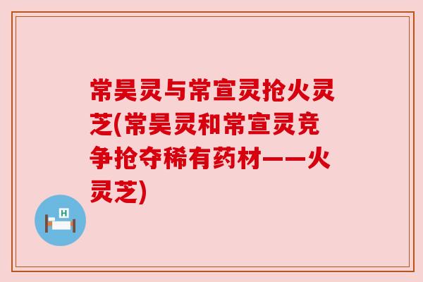 常昊灵与常宣灵抢火灵芝(常昊灵和常宣灵竞争抢夺稀有药材——火灵芝) 常昊灵与常宣灵抢火灵芝(常昊灵和常宣灵竞争抢夺稀有药材——火灵芝)