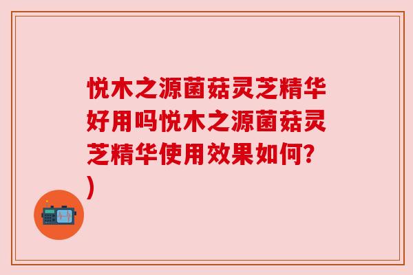 悦木之源菌菇灵芝精华好用吗悦木之源菌菇灵芝精华使用效果如何?) 悦木之源菌菇灵芝精华好用吗悦木之源菌菇灵芝精华使用效果如何?)