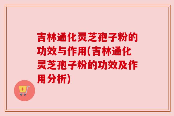 吉林通化灵芝孢子粉的功效与作用(吉林通化灵芝孢子粉的功效及作用分析) 吉林通化灵芝孢子粉的功效与作用(吉林通化灵芝孢子粉的功效及作用分析)