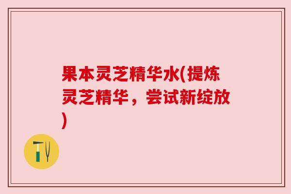 果本灵芝精华水(提炼灵芝精华,尝试新绽放) 果本灵芝精华水(提炼灵芝精华,尝试新绽放)