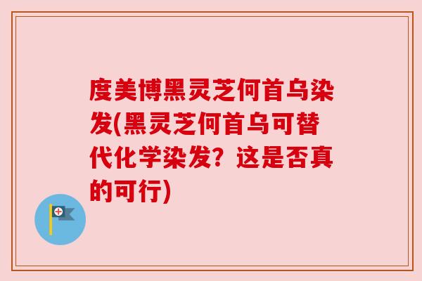 度美博黑灵芝何首乌染发(黑灵芝何首乌可替代化学染发？这是否真的可行)
