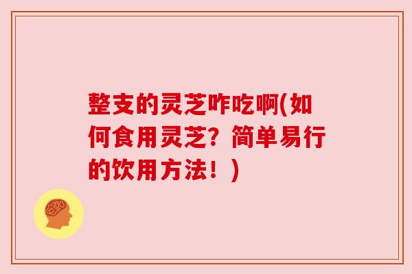 整支的灵芝咋吃啊(如何食用灵芝?简单易行的饮用方法!) 整支的灵芝咋吃啊(如何食用灵芝?简单易行的饮用方法!)