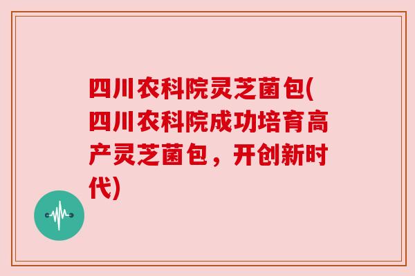 四川农科院灵芝菌包(四川农科院成功培育高产灵芝菌包，开创新时代)