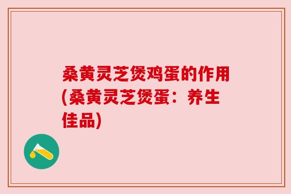 桑黄灵芝煲鸡蛋的作用(桑黄灵芝煲蛋:养生佳品) 桑黄灵芝煲鸡蛋的作用(桑黄灵芝煲蛋:养生佳品)