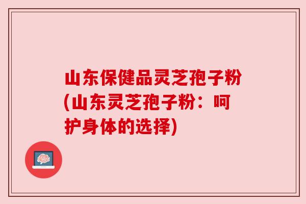 山东保健品灵芝孢子粉(山东灵芝孢子粉:呵护身体的选择) 山东保健品灵芝孢子粉(山东灵芝孢子粉:呵护身体的选择)