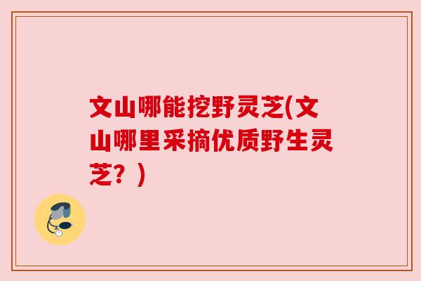 文山哪能挖野灵芝(文山哪里采摘优质野生灵芝?) 文山哪能挖野灵芝(文山哪里采摘优质野生灵芝?)