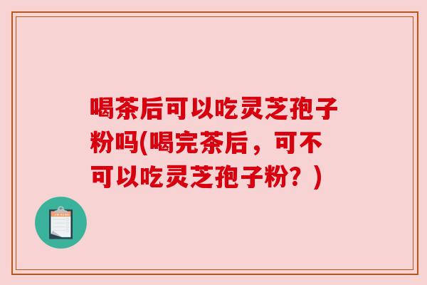 喝茶后可以吃灵芝孢子粉吗(喝完茶后,可不可以吃灵芝孢子粉?) 喝茶后可以吃灵芝孢子粉吗(喝完茶后,可不可以吃灵芝孢子粉?)
