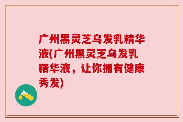 广州黑灵芝乌发乳精华液(广州黑灵芝乌发乳精华液,让你拥有健康秀发) 广州黑灵芝乌发乳精华液(广州黑灵芝乌发乳精华液,让你拥有健康秀发)