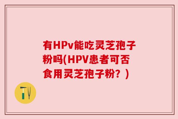 有HPv能吃灵芝孢子粉吗(HPV患者可否食用灵芝孢子粉?) 有HPv能吃灵芝孢子粉吗(HPV患者可否食用灵芝孢子粉?)